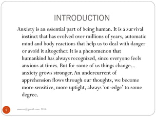 INTRODUCTION
asareor@gmail.com 20162
Anxiety is an essential part of being human. It is a survival
instinct that has evolved over millions of years, automatic
mind and body reactions that help us to deal with danger
or avoid it altogether. It is a phenomenon that
humankind has always recognized, since everyone feels
anxious at times. But for some of us things change...
anxiety grows stronger.An undercurrent of
apprehension flows through our thoughts, we become
more sensitive, more uptight, always‘on-edge’ to some
degree.
 