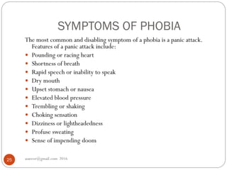SYMPTOMS OF PHOBIA
asareor@gmail.com 201625
The most common and disabling symptom of a phobia is a panic attack.
Features of a panic attack include:
 Pounding or racing heart
 Shortness of breath
 Rapid speech or inability to speak
 Dry mouth
 Upset stomach or nausea
 Elevated blood pressure
 Trembling or shaking
 Choking sensation
 Dizziness or lightheadedness
 Profuse sweating
 Sense of impending doom
 