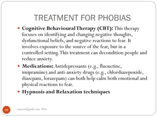TREATMENT FOR PHOBIAS
asareor@gmail.com 201626
 Cognitive BehaviouralTherapy (CBT): This therapy
focuses on identifying and changing negative thoughts,
dysfunctional beliefs, and negative reactions to fear. It
involves exposure to the source of the fear, but in a
controlled setting.This treatment can decondition people and
reduce anxiety.
 Medications: Antidepressants (e.g., fluoxetine,
imipramine) and anti-anxiety drugs (e.g., chlordiazepoxide,
diazepam, lorazepam) can both help calm both emotional and
physical reactions to fear.
 Hypnosis and Relaxation techniques
 
