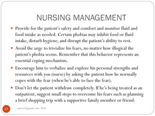 NURSING MANAGEMENT
asareor@gmail.com 201627
 Provide for the patient’s safety and comfort and monitor fluid and
food intake as needed. Certain phobias may inhibit food or fluid
intake, disturb hygiene, and disrupt the patient’s ability to rest.
 Avoid the urge to trivialize his fears, no matter how illogical the
patient’s phobia seems. Remember that this behavior represents an
essential coping mechanism.
 Encourage him to verbalize and explore his personal strengths and
resources with you (nurse) by asking the patient how he normally
copes with the fear (when he’s able to face the fear).
 Don’t let the patient withdraw completely. If he’s being treated as an
outpatient, suggest small steps to overcome his fears such as planning
a brief shopping trip with a supportive family member or friend.
 