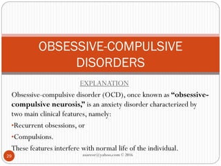 EXPLANATION
Obsessive-compulsive disorder (OCD), once known as “obsessive-
compulsive neurosis,” is an anxiety disorder characterized by
two main clinical features, namely:
•Recurrent obsessions, or
•Compulsions.
These features interfere with normal life of the individual.
OBSESSIVE-COMPULSIVE
DISORDERS
29 asareor@yahoo.com © 2016
 