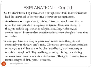 EXPLANATION – Cont’d
asareor@gmail.com ©201630
OCD is characterised by unreasonable thoughts and fears (obsessions) that
lead the individual to do repetitive behaviours (compulsions).
• An obsession is a persistent, painful, intrusive thought, emotion, or
urges that one is unable to suppress or ignore. Common obsessive
thoughts include topics such as religion, sexuality, violence, and
contamination. Everyone has experienced recurrent thoughts at one time
or another.
For example, lines of a song or poem may invade one’s thoughts and
continually run through one’s mind. Obsessions are considered senseless
or repugnant and they cannot be eliminated by logic or reasoning.A
repetitive thought of killing, stabbing, shooting, hitting, or maiming
someone is an example of a violent obsession.Thoughts of contamination
include images of dirt, germs, or faeces.
 