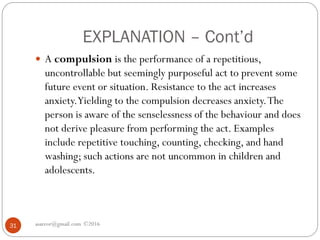 EXPLANATION – Cont’d
asareor@gmail.com ©201631
 A compulsion is the performance of a repetitious,
uncontrollable but seemingly purposeful act to prevent some
future event or situation. Resistance to the act increases
anxiety.Yielding to the compulsion decreases anxiety.The
person is aware of the senselessness of the behaviour and does
not derive pleasure from performing the act. Examples
include repetitive touching, counting, checking, and hand
washing; such actions are not uncommon in children and
adolescents.
 