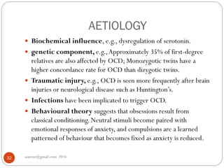 AETIOLOGY
asareor@gmail.com 201632
 Biochemical influence, e.g., dysregulation of serotonin.
 genetic component, e.g.,Approximately 35% of first-degree
relatives are also affected by OCD; Monozygotic twins have a
higher concordance rate for OCD than dizygotic twins.
 Traumatic injury, e.g., OCD is seen more frequently after brain
injuries or neurological disease such as Huntington’s.
 Infections have been implicated to trigger OCD.
 Behavioural theory suggests that obsessions result from
classical conditioning. Neutral stimuli become paired with
emotional responses of anxiety, and compulsions are a learned
patterned of behaviour that becomes fixed as anxiety is reduced.
 