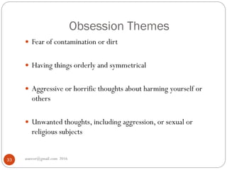 Obsession Themes
asareor@gmail.com 201633
 Fear of contamination or dirt
 Having things orderly and symmetrical
 Aggressive or horrific thoughts about harming yourself or
others
 Unwanted thoughts, including aggression, or sexual or
religious subjects
 