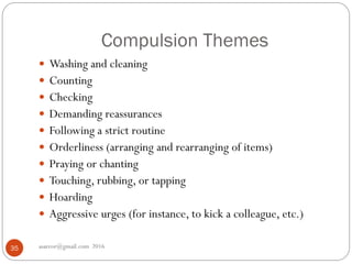 Compulsion Themes
asareor@gmail.com 201635
 Washing and cleaning
 Counting
 Checking
 Demanding reassurances
 Following a strict routine
 Orderliness (arranging and rearranging of items)
 Praying or chanting
 Touching, rubbing, or tapping
 Hoarding
 Aggressive urges (for instance, to kick a colleague, etc.)
 