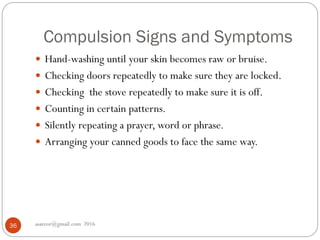 Compulsion Signs and Symptoms
asareor@gmail.com 201636
 Hand-washing until your skin becomes raw or bruise.
 Checking doors repeatedly to make sure they are locked.
 Checking the stove repeatedly to make sure it is off.
 Counting in certain patterns.
 Silently repeating a prayer, word or phrase.
 Arranging your canned goods to face the same way.
 