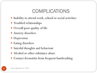 COMPLICATIONS
asareor@gmail.com 201637
 Inability to attend work, school or social activities
 Troubled relationships
 Overall poor quality of life
 Anxiety disorders
 Depression
 Eating disorders
 Suicidal thoughts and behaviour
 Alcohol or other substance abuse
 Contact dermatitis from frequent handwashing
 