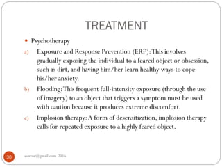 TREATMENT
asareor@gmail.com 201638
 Psychotherapy
a) Exposure and Response Prevention (ERP):This involves
gradually exposing the individual to a feared object or obsession,
such as dirt, and having him/her learn healthy ways to cope
his/her anxiety.
b) Flooding:This frequent full-intensity exposure (through the use
of imagery) to an object that triggers a symptom must be used
with caution because it produces extreme discomfort.
c) Implosion therapy:A form of desensitization, implosion therapy
calls for repeated exposure to a highly feared object.
 