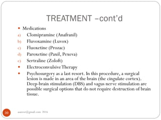 TREATMENT –cont’d
asareor@gmail.com 201639
 Medications
a) Clomipramine (Anafranil)
b) Fluvoxamine (Luvox)
c) Fluoxetine (Prozac)
d) Paroxetine (Paxil, Pexeva)
e) Sertraline (Zoloft)
 ElectroconvulsiveTherapy
 Psychosurgery as a last resort. In this procedure, a surgical
lesion is made in an area of the brain (the cingulate cortex).
Deep-brain stimulation (DBS) and vagus nerve stimulation are
possible surgical options that do not require destruction of brain
tissue.
 