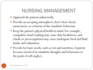NURSING MANAGEMENT
asareor@gmail.com 201640
 Approach the patient unhurriedly.
 Provide an accepting atmosphere; don’t show shock,
amusement, or criticism of the ritualistic behaviour.
 Keep the patient’s physical health in mind. For example,
compulsive hand washing may cause skin breakdown, and
rituals or preoccupations may cause inadequate food and fluid
intake and exhaustion.
 Provide for basic needs, such as rest and nutrition, if patient
becomes involved in ritualistic thoughts and behaviours to
the point of self-neglect.
 