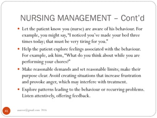 NURSING MANAGEMENT – Cont’d
asareor@gmail.com 201641
 Let the patient know you (nurse) are aware of his behaviour. For
example, you might say,“I noticed you’ve made your bed three
times today; that must be very tiring for you.”
 Help the patient explore feelings associated with the behaviour.
For example, ask him,“What do you think about while you are
performing your chores?”
 Make reasonable demands and set reasonable limits; make their
purpose clear.Avoid creating situations that increase frustration
and provoke anger, which may interfere with treatment.
 Explore patterns leading to the behaviour or recurring problems.
Listen attentively, offering feedback.
 