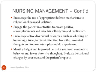NURSING MANAGEMENT – Cont’d
asareor@gmail.com 201642
 Encourage the use of appropriate defense mechanisms to
relieve loneliness and isolation.
 Engage the patient in activities to create positive
accomplishments and raise his self-esteem and confidence.
 Encourage active diversional resources, such as whistling or
humming a tune, to divert attention from the unwanted
thoughts and to promote a pleasurable experience.
 Identify insight and improved behavior (reduced compulsive
behavior and fewer obsessive thoughts). Evaluate behavioural
changes by your own and the patient’s reports.
 