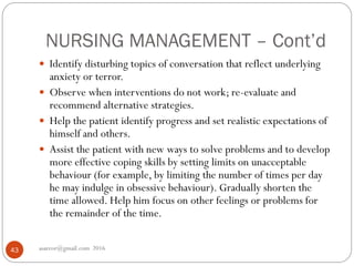 NURSING MANAGEMENT – Cont’d
asareor@gmail.com 201643
 Identify disturbing topics of conversation that reflect underlying
anxiety or terror.
 Observe when interventions do not work; re-evaluate and
recommend alternative strategies.
 Help the patient identify progress and set realistic expectations of
himself and others.
 Assist the patient with new ways to solve problems and to develop
more effective coping skills by setting limits on unacceptable
behaviour (for example, by limiting the number of times per day
he may indulge in obsessive behaviour). Gradually shorten the
time allowed. Help him focus on other feelings or problems for
the remainder of the time.
 