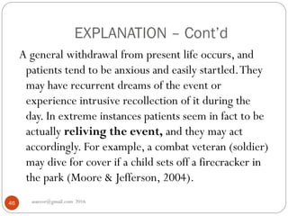 EXPLANATION – Cont’d
asareor@gmail.com 201646
A general withdrawal from present life occurs, and
patients tend to be anxious and easily startled.They
may have recurrent dreams of the event or
experience intrusive recollection of it during the
day. In extreme instances patients seem in fact to be
actually reliving the event, and they may act
accordingly. For example, a combat veteran (soldier)
may dive for cover if a child sets off a firecracker in
the park (Moore & Jefferson, 2004).
 