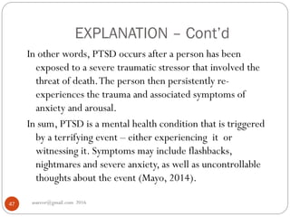 EXPLANATION – Cont’d
asareor@gmail.com 201647
In other words, PTSD occurs after a person has been
exposed to a severe traumatic stressor that involved the
threat of death.The person then persistently re-
experiences the trauma and associated symptoms of
anxiety and arousal.
In sum, PTSD is a mental health condition that is triggered
by a terrifying event – either experiencing it or
witnessing it. Symptoms may include flashbacks,
nightmares and severe anxiety, as well as uncontrollable
thoughts about the event (Mayo, 2014).
 