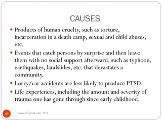 CAUSES
asareor@gmail.com 201649
 Products of human cruelty, such as torture,
incarceration in a death camp, sexual and child abuses,
etc.
 Events that catch persons by surprise and then leave
them with no social support afterward, such as typhoon,
earthquakes, landslides, etc. that devastates a
community.
 Lorry/car accidents are less likely to produce PTSD.
 Life experiences, including the amount and severity of
trauma one has gone through since early childhood.
 