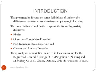 INTRODUCTION
asareor@gmail.com 20165
This presentation focuses on some definitions of anxiety, the
differences between normal anxiety and pathological anxiety.
The presentation would further explore the following anxiety
disorders:
 Phobia
 Obsessive-Compulsive Disorder
 PostTraumatic Stress Disorder, and
 GeneralizedAnxiety Disorder
These are types of anxieties indicated in the curriculum for the
Registered General Nursing (RGN) Programme (Nursing and
Midwifery Council, Ghana, October, 2015) for students to know.
 