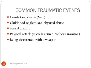 COMMON TRAUMATIC EVENTS
asareor@gmail.com 201651
 Combat exposure (War)
 Childhood neglect and physical abuse
 Sexual assault
 Physical attack (such as armed robbery invasion)
 Being threatened with a weapon
 