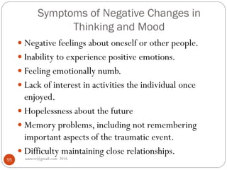 Symptoms of Negative Changes in
Thinking and Mood
asareor@gmail.com 201655
 Negative feelings about oneself or other people.
 Inability to experience positive emotions.
 Feeling emotionally numb.
 Lack of interest in activities the individual once
enjoyed.
 Hopelessness about the future
 Memory problems, including not remembering
important aspects of the traumatic event.
 Difficulty maintaining close relationships.
 
