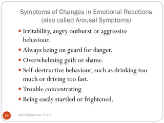 Symptoms of Changes in Emotional Reactions
(also called Arousal Symptoms)
asareor@gmail.com ©201656
 Irritability, angry outburst or aggressive
behaviour.
 Always being on guard for danger.
 Overwhelming guilt or shame.
 Self-destructive behaviour, such as drinking too
much or driving too fast.
 Trouble concentrating.
 Being easily startled or frightened.
 