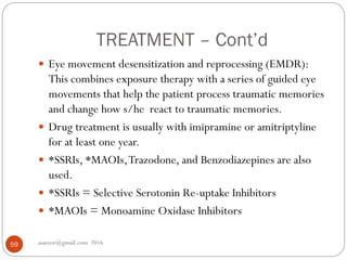 TREATMENT – Cont’d
asareor@gmail.com 201659
 Eye movement desensitization and reprocessing (EMDR):
This combines exposure therapy with a series of guided eye
movements that help the patient process traumatic memories
and change how s/he react to traumatic memories.
 Drug treatment is usually with imipramine or amitriptyline
for at least one year.
 *SSRIs, *MAOIs,Trazodone, and Benzodiazepines are also
used.
 *SSRIs = Selective Serotonin Re-uptake Inhibitors
 *MAOIs = Monoamine Oxidase Inhibitors
 