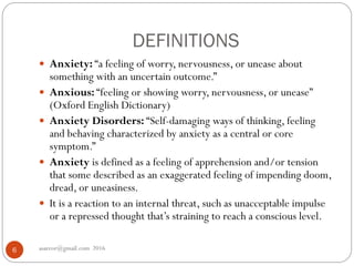 DEFINITIONS
asareor@gmail.com 20166
 Anxiety: “a feeling of worry, nervousness, or unease about
something with an uncertain outcome.”
 Anxious: “feeling or showing worry, nervousness, or unease”
(Oxford English Dictionary)
 Anxiety Disorders: “Self-damaging ways of thinking, feeling
and behaving characterized by anxiety as a central or core
symptom.”
 Anxiety is defined as a feeling of apprehension and/or tension
that some described as an exaggerated feeling of impending doom,
dread, or uneasiness.
 It is a reaction to an internal threat, such as unacceptable impulse
or a repressed thought that’s straining to reach a conscious level.
 