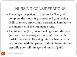 NURSING CONSIDERATIONS
asareor@gmail.com 201660
 Encourage the patient to express his/her grief,
complete the mourning process and gain coping
skills to relieve anxiety and desensitize him/her to
the memories of the traumatic event.
 Examine your (i.e., nurse) feelings about the event
(war or other trauma) so you won’t react with
disdain and shock. Reacting this way hampers the
relationship with the patient and reinforces his/her
typically poor self –image and sense of guilt.
 