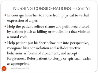 NURSING CONSIDERATIONS – Cont’d
asareor@gmail.com 201661
 Encourage him/her to move from physical to verbal
expression of anger.
 Help the patient relieve shame and guilt precipitated
by actions (such as killing or mutilation) that violated
a moral code.
 Help patient put his/her behaviour into perspective,
recognize his/her isolation and self-destructive
behaviour as forms of atonement, and accept
forgiveness. Refer patient to clergy or spiritual leader
as appropriate.
 