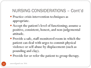NURSING CONSIDERATIONS – Cont’d
asareor@gmail.com 201662
 Practice crisis intervention techniques as
appropriate.
 Accept the patient’s level of functioning; assume a
positive, consistent, honest, and non-judgemental
attitude.
 Provide a safe, staff-monitored room in which the
patient can deal with urges to commit physical
violence or self-abuse by displacement (such as
pounding and clay).
 Provide for or refer the patient to group therapy.
 