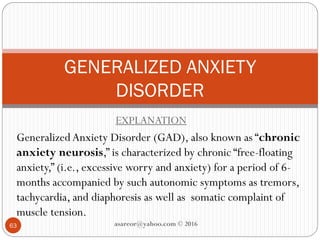 EXPLANATION
Generalized Anxiety Disorder (GAD), also known as “chronic
anxiety neurosis,” is characterized by chronic “free-floating
anxiety,” (i.e., excessive worry and anxiety) for a period of 6-
months accompanied by such autonomic symptoms as tremors,
tachycardia, and diaphoresis as well as somatic complaint of
muscle tension.
GENERALIZED ANXIETY
DISORDER
63 asareor@yahoo.com © 2016
 