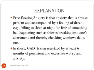 EXPLANATION
asareor@gmail.com 201664
 Free-floating Anxiety is that anxiety that is always
present and accompanied by a feeling of dread,
e.g., failing to sleep at night for fear of something
bad happening such as thieves breaking into one’s
apartment and thereby checking windows daily,
etc.
 In short, GAD is characterized by at least 6
months of persistent and excessive worry and
anxiety.
 
