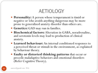 AETIOLOGY
asareor@gmail.com 201665
 Personality: A person whose temperament is timid or
negative or who avoids anything dangerous may be more
prone to generalized anxiety disorder than others are.
 Genetics: GAD may run in families.
 Biochemical factors: Alteration in GABA, noradrenaline,
and serotonin levels may lead to production of clinical
anxiety.
 Learned behaviour: An internal conditioned responses to
a perceived threat or stimuli in the environment, as explained
by behaviour theory.
 Faulty or distorted thinking patterns that occur or
precede maladaptive behaviors and emotional disorders
(Refer CognitiveTheory).
 
