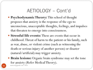 AETIOLOGY – Cont’d
asareor@gmail.com 201666
 PsychodynamicTheory: This school of thought
proposes that anxiety is the response of the ego to
unconscious, unacceptable thoughts, feelings, and impulses
that threaten to emerge into consciousness.
 Stressful life events: These are events that occur in
childhood.Threat of harm to the patient or his family, such
as war, abuse, or violent crime (such as witnessing the
death or serious injury of another person) or disaster
(natural/artificial) may trigger anxiety.
 Brain lesions: Organic brain syndrome may set the tone
for anxiety (Refer MedicalTheory).
 