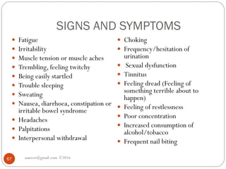 SIGNS AND SYMPTOMS
asareor@gmail.com ©201667
 Fatigue
 Irritability
 Muscle tension or muscle aches
 Trembling, feeling twitchy
 Being easily startled
 Trouble sleeping
 Sweating
 Nausea, diarrhoea, constipation or
irritable bowel syndrome
 Headaches
 Palpitations
 Interpersonal withdrawal
 Choking
 Frequency/hesitation of
urination
 Sexual dysfunction
 Tinnitus
 Feeling dread (Feeling of
something terrible about to
happen)
 Feeling of restlessness
 Poor concentration
 Increased consumption of
alcohol/tobacco
 Frequent nail biting
 