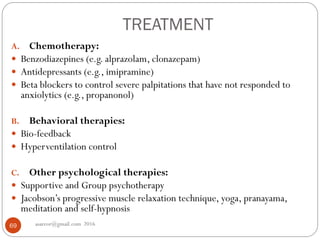 TREATMENT
asareor@gmail.com 201669
A. Chemotherapy:
 Benzodiazepines (e.g. alprazolam, clonazepam)
 Antidepressants (e.g., imipramine)
 Beta blockers to control severe palpitations that have not responded to
anxiolytics (e.g., propanonol)
B. Behavioral therapies:
 Bio-feedback
 Hyperventilation control
C. Other psychological therapies:
 Supportive and Group psychotherapy
 Jacobson’s progressive muscle relaxation technique, yoga, pranayama,
meditation and self-hypnosis
 