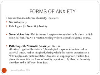 FORMS OF ANXIETY
asareor@gmail.com 20167
There are two main forms of anxiety.These are:
 Normal Anxiety
 Pathological (or Neurotic) Anxiety.
 Normal Anxiety:This is a normal response to an observable threat, which
some call fear. Fear is a reaction to danger from a specific external source.
 Pathological/Neurotic Anxiety:This is an
affective/cognitive/behavioral/physiological response to an internal or
external threat, real or imagined, during which the person experiences a
“felt” unpleasant emotional state.Thus, it is an inappropriate reaction to a
given stimulus; it is the form of anxiety experienced by those with anxiety
disorders and is different from fear.
 