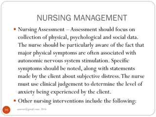 NURSING MANAGEMENT
asareor@gmail.com 201670
 NursingAssessment –Assessment should focus on
collection of physical, psychological and social data.
The nurse should be particularly aware of the fact that
major physical symptoms are often associated with
autonomic nervous system stimulation. Specific
symptoms should be noted, along with statements
made by the client about subjective distress.The nurse
must use clinical judgement to determine the level of
anxiety being experienced by the client.
 Other nursing interventions include the following:
 