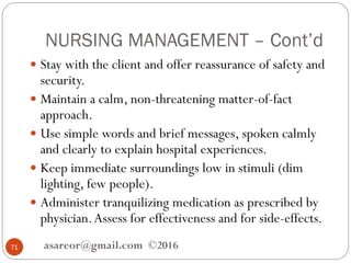 NURSING MANAGEMENT – Cont’d
asareor@gmail.com ©201671
 Stay with the client and offer reassurance of safety and
security.
 Maintain a calm, non-threatening matter-of-fact
approach.
 Use simple words and brief messages, spoken calmly
and clearly to explain hospital experiences.
 Keep immediate surroundings low in stimuli (dim
lighting, few people).
 Administer tranquilizing medication as prescribed by
physician.Assess for effectiveness and for side-effects.
 