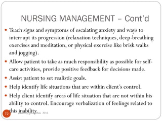 NURSING MANAGEMENT – Cont’d
asareor@gmail.com 201672
 Teach signs and symptoms of escalating anxiety and ways to
interrupt its progression (relaxation techniques, deep-breathing
exercises and meditation, or physical exercise like brisk walks
and jogging).
 Allow patient to take as much responsibility as possible for self-
care activities, provide positive feedback for decisions made.
 Assist patient to set realistic goals.
 Help identify life situations that are within client’s control.
 Help client identify areas of life situation that are not within his
ability to control. Encourage verbalization of feelings related to
this inability.
 