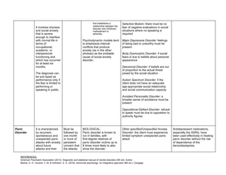 REFERENCES:
American Psychiatric Association (2013). Diagnostic and statistical manual of mental disorders (5th ed). Author.
Barlow, D. H., Durand, V. M, & Hofmann, S. G. (2018). Abnormal psychology: An integrative approach (8th ed.). Cengage.
It involves shyness
and social anxiety
that is severe
enough to interfere
with normal life in
terms of
occupational,
academic, or
interpersonal
functioning and
which has occurred
for at least six
months.
The diagnosis can
be sub-typed as
performance only if
the fear is limited to
performing or
speaking in public.
that establishes a
relationship between the
disorder and childhood
maltreatment or
adversity.
Psychodynamic models tend
to emphasize internal
conflicts that produce
anxiety (as in the other
phobias) as the probable
cause of social anxiety
disorder.
Selective Mutism:​ there must be no
fear of negative evaluations in social
situations where no speaking is
required
Major Depressive Disorder:​ feelings
of being bad or unworthy must be
present
Body Dysmorphic Disorder:​ if social
fears is due to beliefs about personal
appearance
Delusional Disorder:​ if beliefs are out
of proportion to the actual threat
posed by the social situation
Autism Spectrum Disorder: ​if the
client does not have an adequate
age-appropriate social relationship
and social communication capacity
Avoidant Personality Disorder:​ a
broader sense of avoidance must be
present
Oppositional Defiant Disorder:​ refusal
to speak must be due to opposition to
authority figures
Panic
Disorder
It is characterized
by recurrent,
spontaneous and
unexpected panic
attacks with anxiety
about future
attacks and their
Must be
followed by
one month
or more of
persistent
concern that
the attacks
BIOLOGICAL:
Panic disorder is known to
run in families, with
first-degree relatives of
panic disorder victims up to
8 times more likely to also
show the disorder.
Other specified/Unspecified Anxiety
Disorder​: the client must experience
limited symptom unexpected panic
attack
Antidepressant medications,
especially the SSRIs, have
been used effectively in treating
panic disorder without the risk
of dependence of the
benzodiazepines.
 