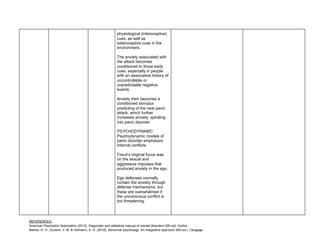 REFERENCES:
American Psychiatric Association (2013). Diagnostic and statistical manual of mental disorders (5th ed). Author.
Barlow, D. H., Durand, V. M, & Hofmann, S. G. (2018). Abnormal psychology: An integrative approach (8th ed.). Cengage.
physiological (interoceptive)
cues, as well as
exteroceptive cues in the
environment.
The anxiety associated with
the attack becomes
conditioned to those early
cues, especially in people
with an associative history of
uncontrollable or
unpredictable negative
events.
Anxiety then becomes a
conditioned stimulus
predicting of the next panic
attack, which further
increases anxiety, spiraling
into panic disorder
PSYCHODYNAMIC:
Psychodynamic models of
panic disorder emphasize
internal conflicts.
Freud’s original focus was
on the sexual and
aggressive impulses that
produced anxiety in the ego.
Ego defenses normally
contain the anxiety through
defense mechanisms, but
these are overwhelmed if
the unconscious conflict is
too threatening.
 