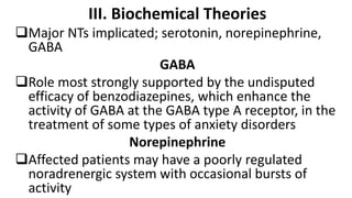 III. Biochemical Theories
Major NTs implicated; serotonin, norepinephrine,
GABA
GABA
Role most strongly supported by the undisputed
efficacy of benzodiazepines, which enhance the
activity of GABA at the GABA type A receptor, in the
treatment of some types of anxiety disorders
Norepinephrine
Affected patients may have a poorly regulated
noradrenergic system with occasional bursts of
activity
 