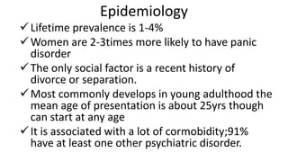 Epidemiology
Lifetime prevalence is 1-4%
Women are 2-3times more likely to have panic
disorder
The only social factor is a recent history of
divorce or separation.
Most commonly develops in young adulthood the
mean age of presentation is about 25yrs though
can start at any age
It is associated with a lot of cormobidity;91%
have at least one other psychiatric disorder.
 