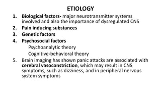ETIOLOGY
1. Biological factors- major neurotransmitter systems
involved and also the importance of dysregulated CNS
2. Pain inducing substances
3. Genetic factors
4. Psychosocial factors
Psychoanalytic theory
Cognitive-behavioral theory
5. Brain imaging has shown panic attacks are associated with
cerebral vasoconstriction, which may result in CNS
symptoms, such as dizziness, and in peripheral nervous
system symptoms
 