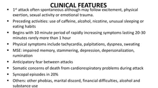 CLINICAL FEATURES
 1st attack often spontaneous although may follow excitement, physical
exertion, sexual activity or emotional trauma.
 Preceding activities: use of caffeine, alcohol, nicotine, unusual sleeping or
eating habits
 Begins with 10 minute period of rapidly increasing symptoms lasting 20-30
minutes rarely more than 1 hour
 Physical symptoms include tachycardia, palpitations, dyspnea, sweating
 MSE: impaired memory, stammering, depression, depersonalization,
rumination
 Anticipatory fear between attacks
 Somatic concerns of death from cardiorespiratory problems during attack
 Syncopal episodes in 20%
 Others: other phobias, marital discord, financial difficulties, alcohol and
substance use
 