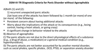 DSM-IV-TR Diagnostic Criteria for Panic Disorder without Agoraphobia
A)Both (1) and (2):
1) recurrent unexpected panic attacks
2)at least one of the attacks has been followed by 1 month (or more) of one
(or more) of the following:
 Persistent concern about having additional attacks
 Worry about the implications of the attack or its consequences (e.g., losing
control, having a heart attack, or going crazy)
 A significant change in behavior related to the attacks
B) Absence of agoraphobia
C) The panic attacks are not due to the direct physiological effects of a substance
(e.g., a drug of abuse, a medication) or a general medical condition (e.g.,
hyperthyroidism).
D) The panic attacks are not better accounted for by another mental disorder,
such as social phobia, specific phobia , OCD, PTSD, or separation anxiety disorder
 