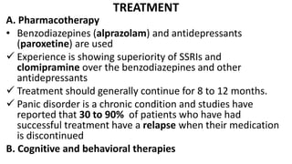 TREATMENT
A. Pharmacotherapy
• Benzodiazepines (alprazolam) and antidepressants
(paroxetine) are used
 Experience is showing superiority of SSRIs and
clomipramine over the benzodiazepines and other
antidepressants
 Treatment should generally continue for 8 to 12 months.
 Panic disorder is a chronic condition and studies have
reported that 30 to 90% of patients who have had
successful treatment have a relapse when their medication
is discontinued
B. Cognitive and behavioral therapies
 