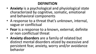 DEFINITION
• Anxiety is a psychological and physiological state
characterized by cognitive, somatic, emotional
and behavioral components
• A response to a threat that’s unknown, internal,
vague or conflictual
• Fear is a response to a known, external, definite
or non conflictual threat
• Anxiety disorders are a family of related but
distinct mental disorders xtized by excessive and
persistent fear, anxiety, worry and/or avoidance
behavior
 