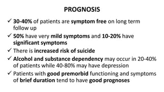 PROGNOSIS
 30-40% of patients are symptom free on long term
follow up
 50% have very mild symptoms and 10-20% have
significant symptoms
 There is increased risk of suicide
 Alcohol and substance dependency may occur in 20-40%
of patients while 40-80% may have depression
 Patients with good premorbid functioning and symptoms
of brief duration tend to have good prognoses
 